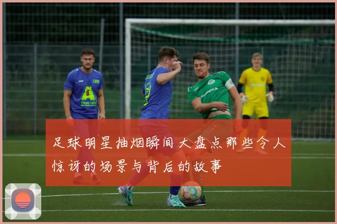 足球明星抽烟瞬间大盘点那些令人惊讶的场景与背后的故事