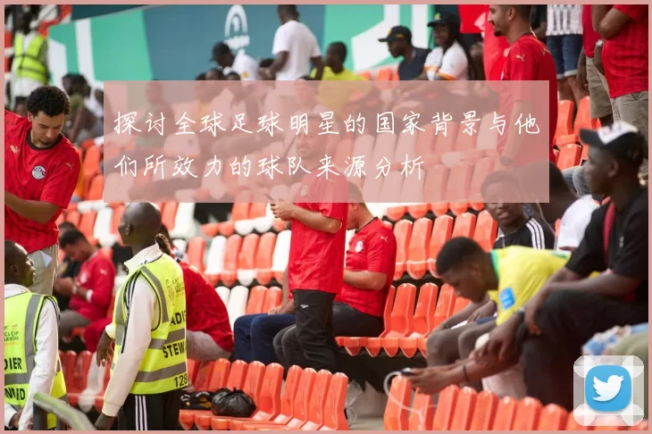 探讨全球足球明星的国家背景与他们所效力的球队来源分析