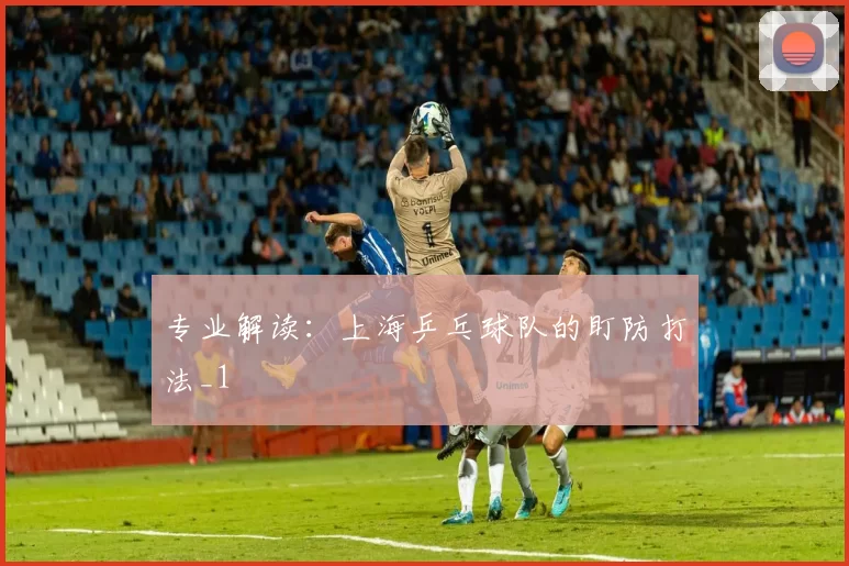 专业解读：上海乒乓球队的盯防打法_1