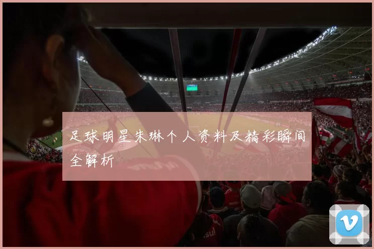 足球明星朱琳个人资料及精彩瞬间全解析