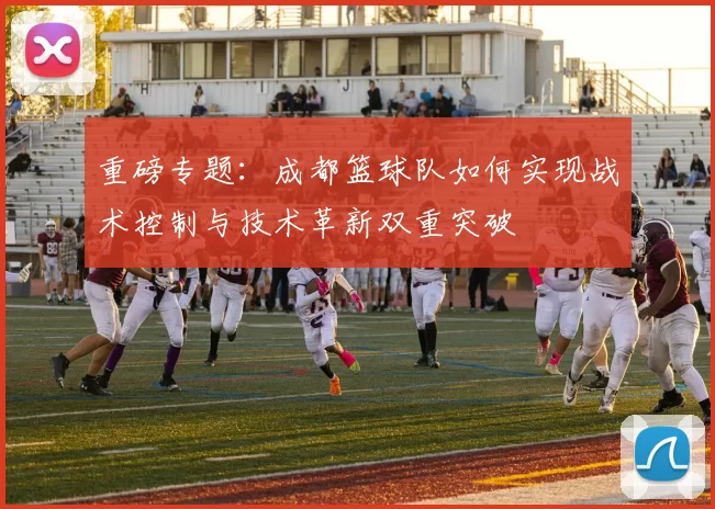 重磅专题：成都篮球队如何实现战术控制与技术革新双重突破