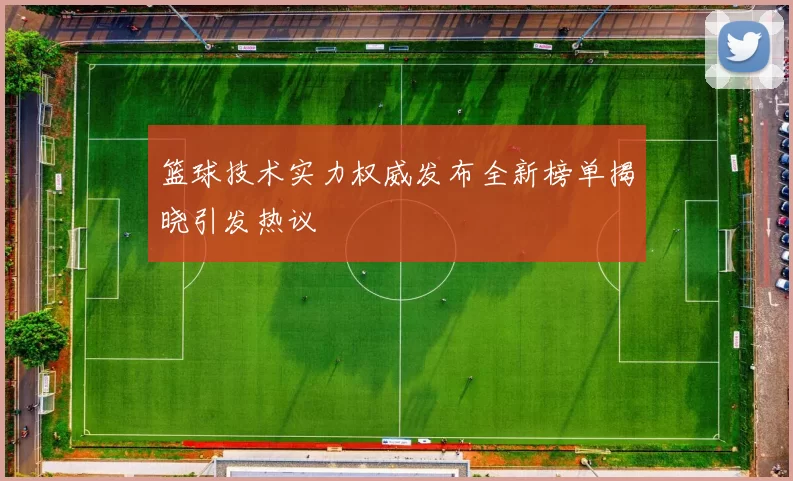 篮球技术实力权威发布全新榜单揭晓引发热议