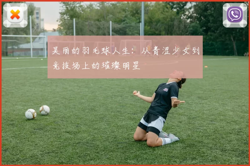 吴丽的羽毛球人生：从青涩少女到竞技场上的璀璨明星