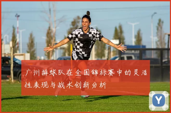 广州排球队在全国锦标赛中的灵活性表现与战术创新分析