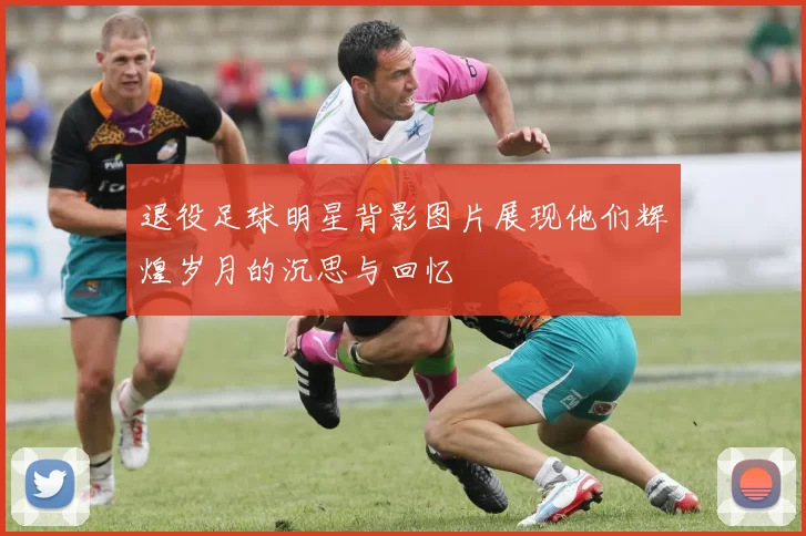 退役足球明星背影图片展现他们辉煌岁月的沉思与回忆