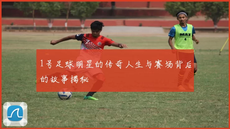 1号足球明星的传奇人生与赛场背后的故事揭秘